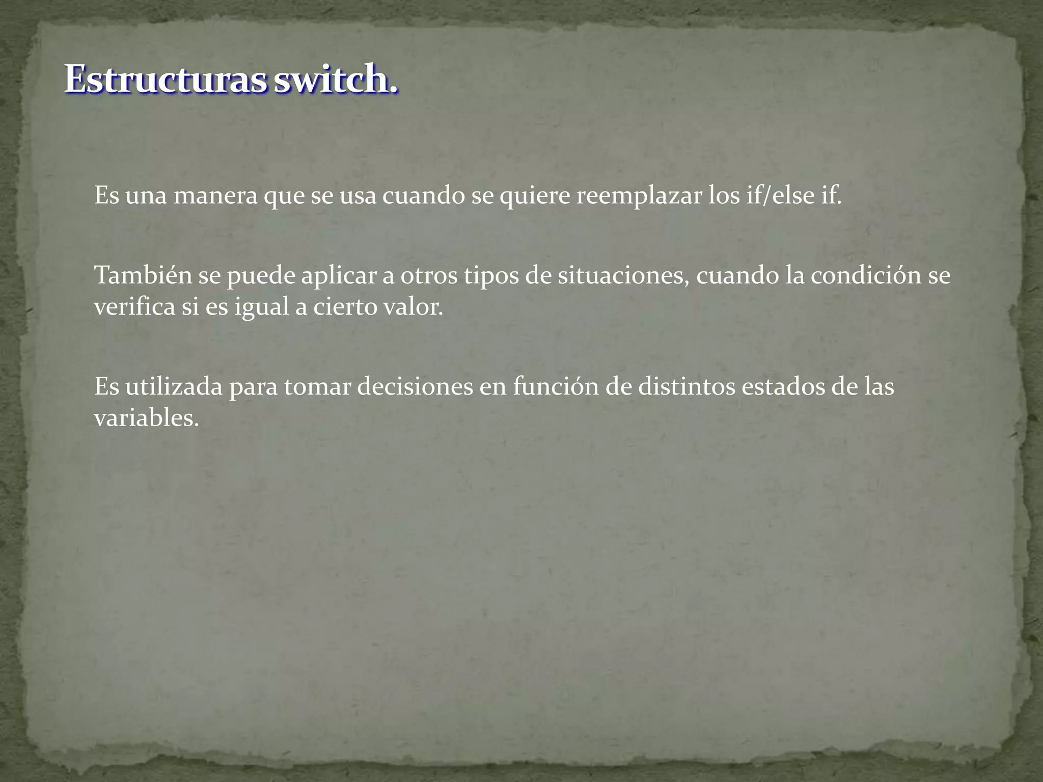 	Es una manera que se usa cuando se quiere reemplazar los if/elseif.	También se puede aplicar a otros tipos de situaciones, cuando la condición se verifica si es igual a cierto valor.	Es utilizada para tomar decisiones en función de distintos estados de las variables.Estructuras switch.