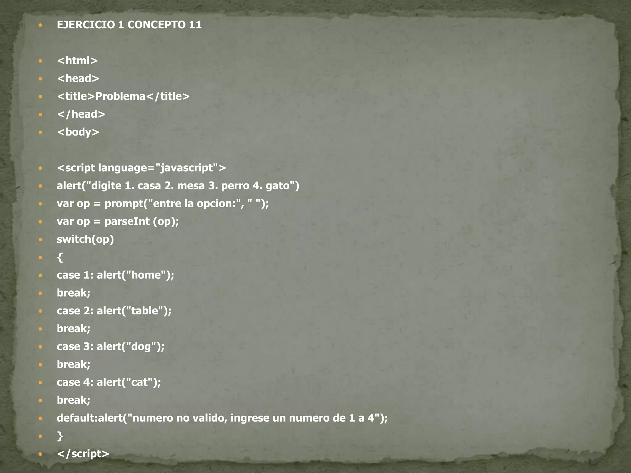 EJERCICIO 1 CONCEPTO 11<html><head><title>Problema</title></head><body><script language="javascript">alert("digite 1. casa 2. mesa 3. perro 4. gato")varop = prompt("entre la opcion:", " ");varop = parseInt (op);switch(op){case 1: alert("home");break;case 2: alert("table");break;case 3: alert("dog");break;case 4: alert("cat");break;default:alert("numero no valido, ingrese un numero de 1 a 4");}</script></body></html>