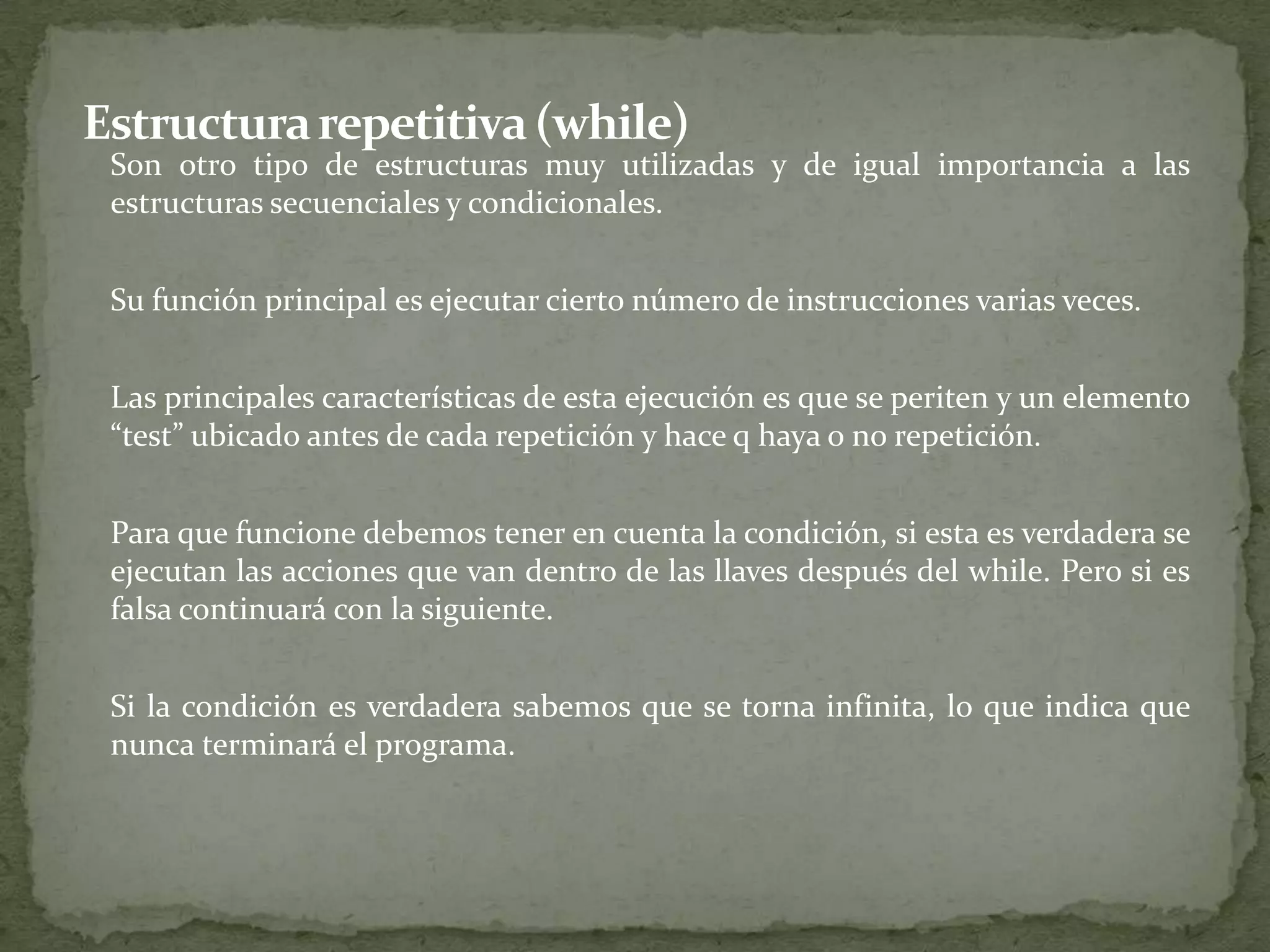 Estructura repetitiva (while)	Son otro tipo de estructuras muy utilizadas y de igual importancia a las estructuras secuenciales y condicionales.	Su función principal es ejecutar cierto número de instrucciones varias veces.	Las principales características de esta ejecución es que se periten y un elemento “test” ubicado antes de cada repetición y hace q haya o no repetición.	Para que funcione debemos tener en cuenta la condición, si esta es verdadera se ejecutan las acciones que van dentro de las llaves después del while. Pero si es falsa continuará con la siguiente.	Si la condición es verdadera sabemos que se torna infinita, lo que indica que nunca terminará el programa.