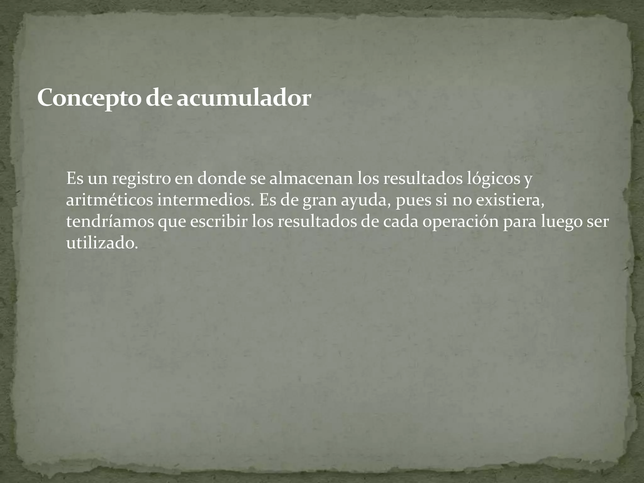 Concepto de acumulador	Es un registro en donde se almacenan los resultados lógicos y aritméticos intermedios. Es de gran ayuda, pues si no existiera, tendríamos que escribir los resultados de cada operación para luego ser utilizado.