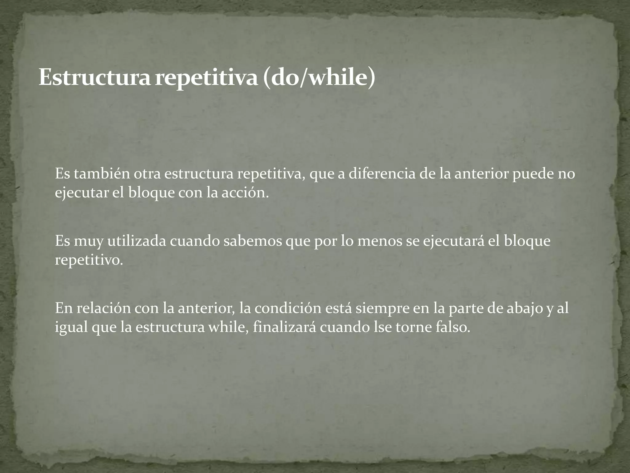 	Es también otra estructura repetitiva, que a diferencia de la anterior puede no ejecutar el bloque con la acción.	Es muy utilizada cuando sabemos que por lo menos se ejecutará el bloque repetitivo.	En relación con la anterior, la condición está siempre en la parte de abajo y al igual que la estructura while, finalizará cuando lse torne falso.Estructura repetitiva (do/while)