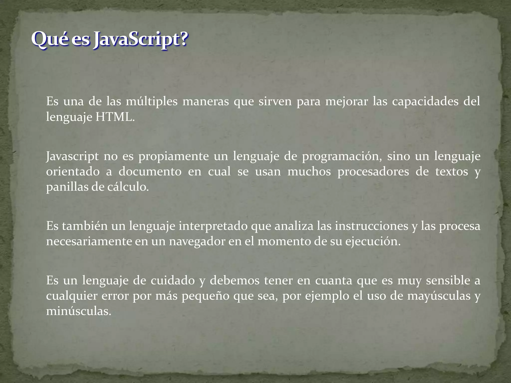 Es una de las múltiples maneras que sirven para mejorar las capacidades del lenguaje HTML.Javascript no es propiamente un lenguaje de programación, sino un lenguaje orientado a documento en cual se usan muchos procesadores de textos y panillas de cálculo.	Es también un lenguaje interpretado que analiza las instrucciones y las procesa necesariamente en un navegador en el momento de su ejecución.	Es un lenguaje de cuidado y debemos tener en cuanta que es muy sensible a cualquier error por más pequeño que sea, por ejemplo el uso de mayúsculas y minúsculas.Qué es JavaScript?