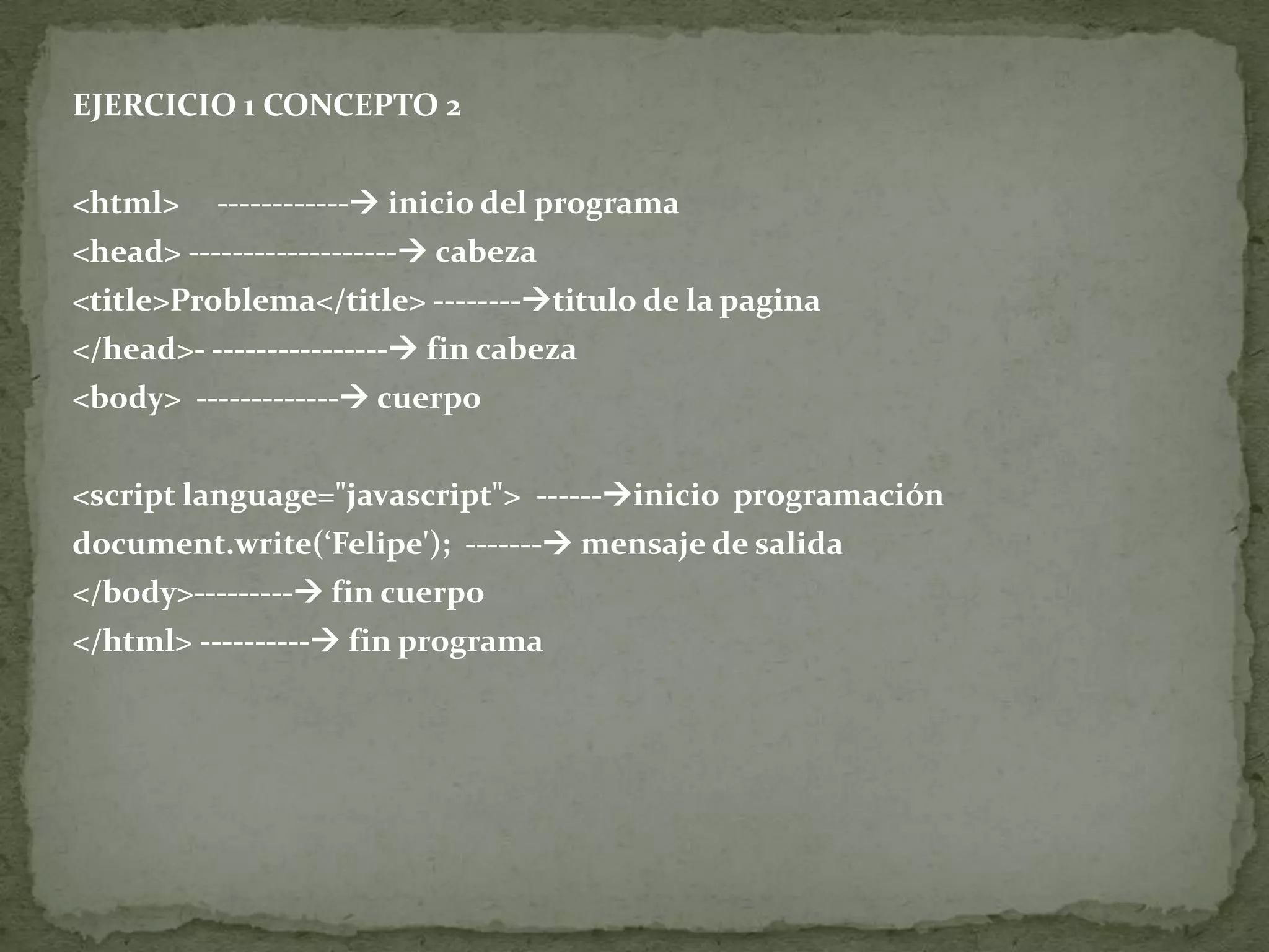 EJERCICIO 1 CONCEPTO 2<html>     ------------ inicio del programa<head> ------------------- cabeza<title>Problema</title> --------titulo de la pagina</head>- ---------------- fin cabeza<body>  ------------- cuerpo<script language="javascript">  ------inicio  programación document.write(‘Felipe');  ------- mensaje de salida</body>--------- fin cuerpo</html> ---------- fin programa