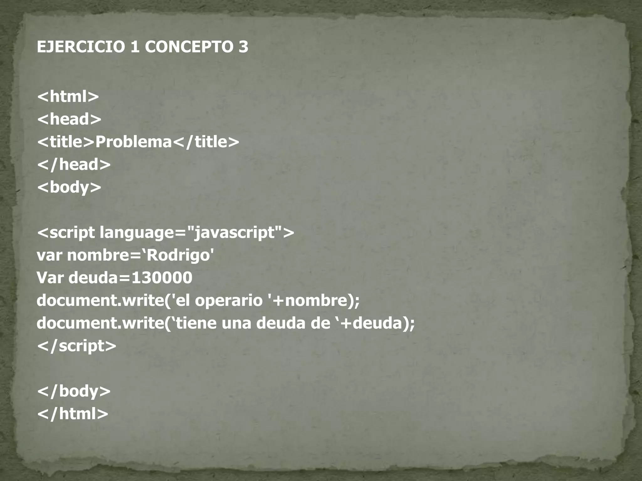 EJERCICIO 1 CONCEPTO 3<html><head><title>Problema</title></head><body><script language="javascript">var nombre=‘Rodrigo'Var deuda=130000document.write('el operario '+nombre);document.write(‘tiene una deuda de ‘+deuda);</script></body></html>