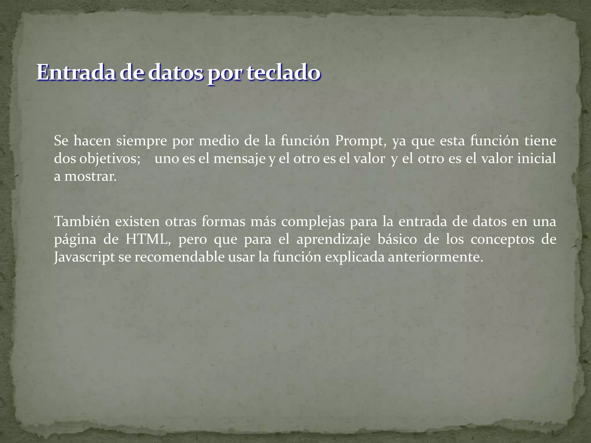 	Se hacen siempre por medio de la función Prompt, ya que esta función tiene dos objetivos; 	uno es el mensaje y el otro es el valor 	y el otro es el valor inicial a mostrar.	También existen otras formas más complejas para la entrada de datos en una página de HTML, pero que para el aprendizaje básico de los conceptos de Javascript se recomendable usar la función explicada anteriormente.Entrada de datos por teclado