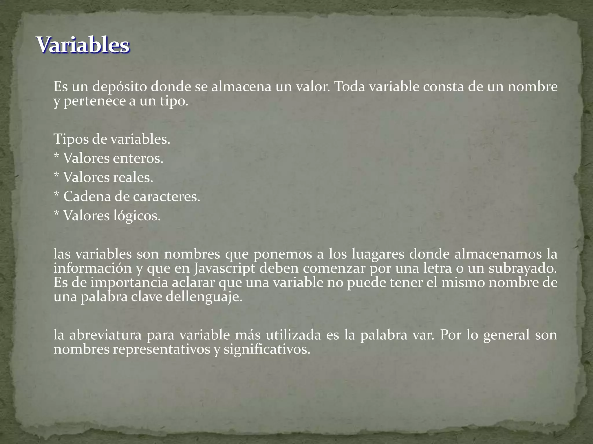 VariablesEs un depósito donde se almacena un valor. Toda variable consta de un nombre y pertenece a un tipo.	Tipos de variables.	* Valores enteros.	* Valores reales.	* Cadena de caracteres.	* Valores lógicos.	las variables son nombres que ponemos a los luagares donde almacenamos la información y que en Javascript deben comenzar por una letra o un subrayado. Es de importancia aclarar que una variable no puede tener el mismo nombre de una palabra clave dellenguaje.	la abreviatura para variable más utilizada es la palabra var. Por lo general son nombres representativos y significativos.