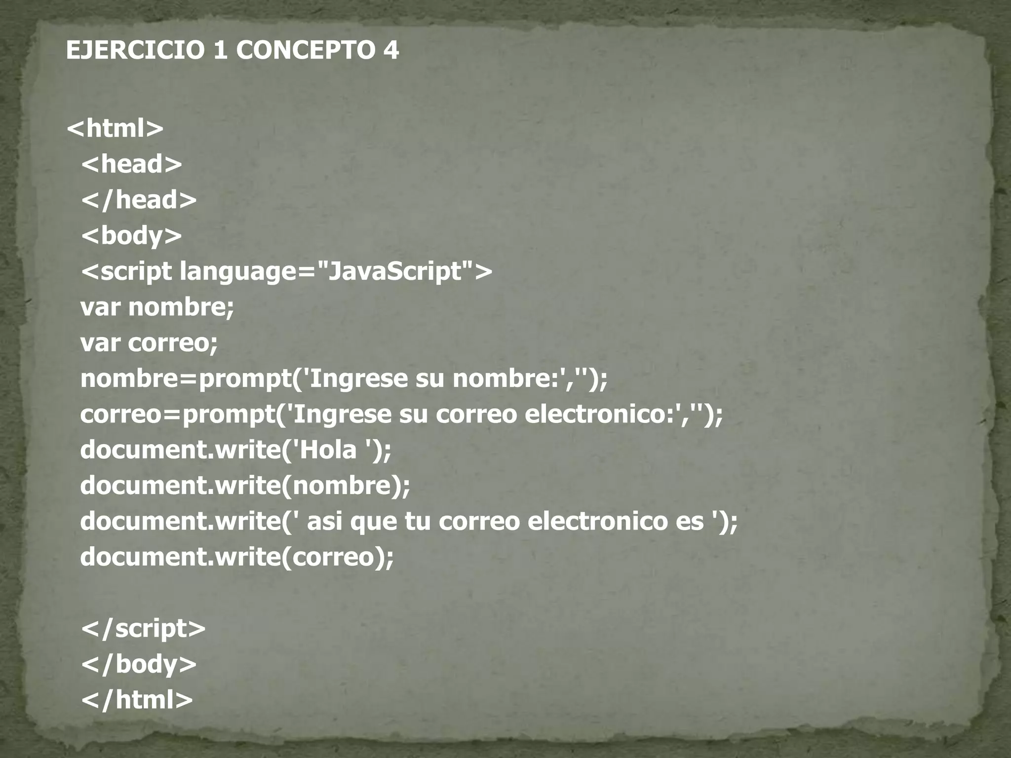 EJERCICIO 1 CONCEPTO 4<html>  <head>  </head>  <body>  <script language="JavaScript">var nombre;var correo;  nombre=prompt('Ingrese su nombre:','');  correo=prompt('Ingrese su correo electronico:','');document.write('Hola ');document.write(nombre);document.write(' asi que tu correo electronico es ');document.write(correo);  </script>  </body>  </html>