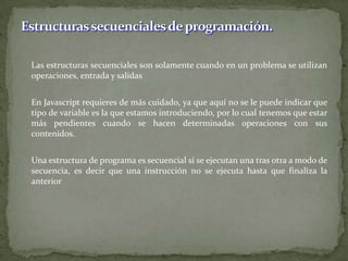 	Las estructuras secuenciales son solamente cuando en un problema se utilizan operaciones, entrada y salidas	En Javascript requieres de más cuidado, ya que aquí no se le puede indicar que tipo de variable es la que estamos introduciendo, por lo cual tenemos que estar más pendientes cuando se hacen determinadas operaciones con sus contenidos. Una estructura de programa es secuencial si se ejecutan una tras otra a modo de secuencia, es decir que una instrucción no se ejecuta hasta que finaliza la anteriorEstructuras secuenciales de programación.