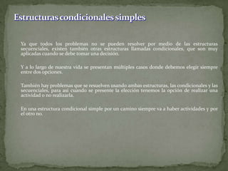 	Ya que todos los problemas no se pueden resolver por medio de las estructuras secuenciales, existen también otras estructuras llamadas condicionales, que son muy aplicadas cuando se debe tomar una decisión.	Y a lo largo de nuestra vida se presentan múltiples casos donde debemos elegir siempre entre dos opciones.	También hay problemas que se resuelven usando ambas estructuras, las condicionales y las secuenciales, para así cuando se presente la elección tenemos la opción de realizar una actividad o no realizarla. 	En una estructura condicional simple por un camino siempre va a haber actividades y por el otro no. Estructuras condicionales simples