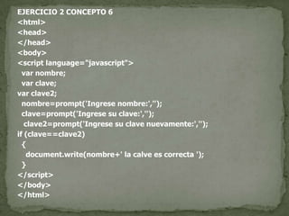 EJERCICIO 2 CONCEPTO 6<html><head></head><body><script language="javascript">var nombre;var clave;var clave2;  nombre=prompt('Ingrese nombre:','');  clave=prompt('Ingrese su clave:','');   clave2=prompt('Ingrese su clave nuevamente:','');if (clave==clave2)  {document.write(nombre+' la calve es correcta ');  }</script></body></html>