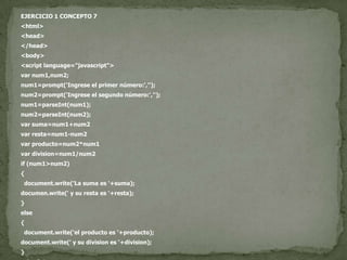 EJERCICIO 1 CONCEPTO 7<html><head></head><body><script language="javascript">var num1,num2;num1=prompt('Ingrese el primer número:','');num2=prompt('Ingrese el segundo número:','');num1=parseInt(num1);num2=parseInt(num2);var suma=num1+num2var resta=num1-num2var producto=num2*num1vardivision=num1/num2if (num1>num2){document.write('La suma es '+suma);documen.write(' y su resta es '+resta);}else{document.write('el producto es '+producto);document.write(' y su division es '+division);}</script></body></html>