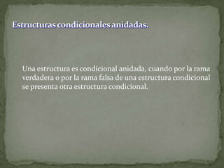 Estructuras condicionales anidadas.	Una estructura es condicional anidada, cuando por la rama verdadera o por la rama falsa de una estructura condicional se presenta otra estructura condicional.