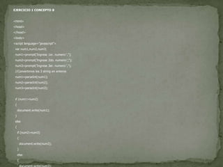 EJERCICIO 1 CONCEPTO 8<html><head></head><body><script language="javascript">var num1,num2,num3;  num1=prompt('Ingrese 1er. numero:','');  num2=prompt('Ingrese 2do. numero:','');  num3=prompt('Ingrese 3er. numero:','');  //Convertimos los 3 string en enteros  num1=parseInt(num1);  num2=parseInt(num2);  num3=parseInt(num3);if (num1>num2)  {document.write(num1);  }else  {if (num2>num3)    {document.write(num2);    }else    {document.write(num3);    }  }</script></body></html>