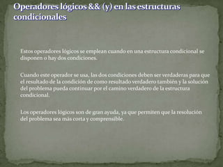 	Estos operadores lógicos se emplean cuando en una estructura condicional se disponen o hay dos condiciones.	Cuando este operador se usa, las dos condiciones deben ser verdaderas para que el resultado de la condición de como resultado verdadero también y la solución del problema pueda continuar por el camino verdadero de la estructura condicional.	Los operadores lógicos son de gran ayuda, ya que permiten que la resolución del problema sea más corta y comprensible. Operadores lógicos && (y) en las estructuras condicionales