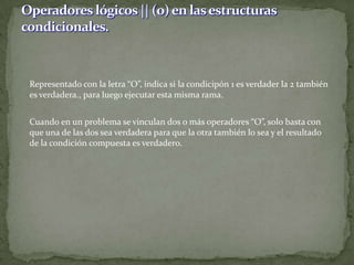 	Representado con la letra “O”, indica si la condicipón 1 es verdader la 2 también es verdadera., para luego ejecutar esta misma rama.	Cuando en un problema se vinculan dos o más operadores “O”, solo basta con que una de las dos sea verdadera para que la otra también lo sea y el resultado de la condición compuesta es verdadero.Operadores lógicos || (o) en las estructuras condicionales.