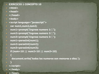 EJERCICIO 1 CONCEPTO 10<html><head></head><body><script language="javascript">var num1,num2,num3;  num1=prompt('Ingrese numero 1:','');  num2=prompt('Ingrese numero 2:','');  num3=prompt('Ingrese numero 3:','');  num1=parseInt(num1);  num2=parseInt(num2);  num3=parseInt(num3);if (num<10 || num2<10 || num3<10)  {document.write('todos los numeros son menores a diez.');  }</script></body></html>