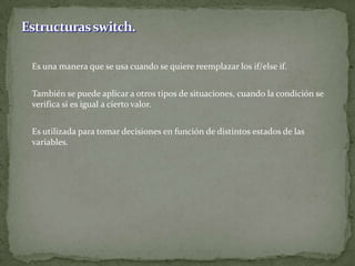 	Es una manera que se usa cuando se quiere reemplazar los if/elseif.	También se puede aplicar a otros tipos de situaciones, cuando la condición se verifica si es igual a cierto valor.	Es utilizada para tomar decisiones en función de distintos estados de las variables.Estructuras switch.