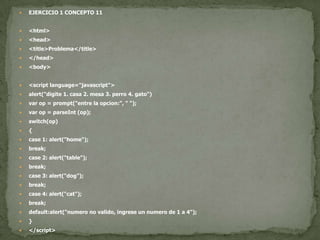 EJERCICIO 1 CONCEPTO 11<html><head><title>Problema</title></head><body><script language="javascript">alert("digite 1. casa 2. mesa 3. perro 4. gato")varop = prompt("entre la opcion:", " ");varop = parseInt (op);switch(op){case 1: alert("home");break;case 2: alert("table");break;case 3: alert("dog");break;case 4: alert("cat");break;default:alert("numero no valido, ingrese un numero de 1 a 4");}</script></body></html>