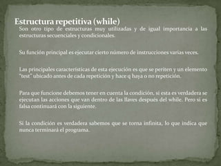 Estructura repetitiva (while)	Son otro tipo de estructuras muy utilizadas y de igual importancia a las estructuras secuenciales y condicionales.	Su función principal es ejecutar cierto número de instrucciones varias veces.	Las principales características de esta ejecución es que se periten y un elemento “test” ubicado antes de cada repetición y hace q haya o no repetición.	Para que funcione debemos tener en cuenta la condición, si esta es verdadera se ejecutan las acciones que van dentro de las llaves después del while. Pero si es falsa continuará con la siguiente.	Si la condición es verdadera sabemos que se torna infinita, lo que indica que nunca terminará el programa.