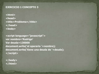 EJERCICIO 1 CONCEPTO 3<html><head><title>Problema</title></head><body><script language="javascript">var nombre=‘Rodrigo'Var deuda=130000document.write('el operario '+nombre);document.write(‘tiene una deuda de ‘+deuda);</script></body></html>