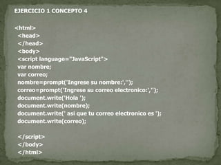 EJERCICIO 1 CONCEPTO 4<html>  <head>  </head>  <body>  <script language="JavaScript">var nombre;var correo;  nombre=prompt('Ingrese su nombre:','');  correo=prompt('Ingrese su correo electronico:','');document.write('Hola ');document.write(nombre);document.write(' asi que tu correo electronico es ');document.write(correo);  </script>  </body>  </html>