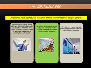 ANALISIS FINANCIERO
• Los usuarios y sus razones para realizar un análisis financiero podrían ser, por ejemplo:
Inversionistas (accionistas, socios,
etc.): para determinar la distribución
de utilidades o dividendos, para
decidir si vender o adquirir acciones
de la empresa, para evaluar la
gestión y los resultados, etc.
Acreedores (proveedores, bancos,
etc.): para proteger el crédito
otorgado, para saber si conceder
crédito o nuevos préstamos.
Gerencia: para evaluar su propia
gestión, para proponer la distribución
de utilidades o dividendos
 