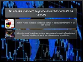 Un análisis financiero se puede dividir básicamente en
métodos
Método vertical: cuando se analizan las cuentas de los estados financieros de un
solo periodo
Método horizontal: cuando se comparan las cuentas de los estados financieros de
dos o más ejercicios, ya sea de una misma empresa o de distintas.
 