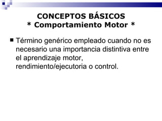 CONCEPTOS BÁSICOS * Comportamiento Motor * Término genérico empleado cuando no es necesario una importancia distintiva entre el aprendizaje motor, rendimiento/ejecutoria o control. 