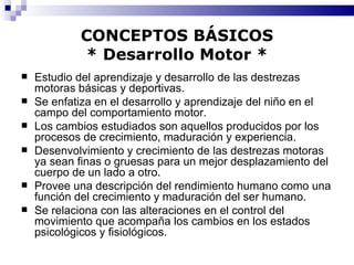 CONCEPTOS BÁSICOS * Desarrollo Motor * Estudio del aprendizaje y desarrollo de las destrezas motoras básicas y deportivas. Se enfatiza en el desarrollo y aprendizaje del niño en el campo del comportamiento motor. Los cambios estudiados son aquellos producidos por los procesos de crecimiento, maduración y experiencia. Desenvolvimiento y crecimiento de las destrezas motoras ya sean finas o gruesas para un mejor desplazamiento del cuerpo de un lado a otro. Provee una descripción del rendimiento humano como una función del crecimiento y maduración del ser humano. Se relaciona con las alteraciones en el control del movimiento que acompaña los cambios en los estados psicológicos y fisiológicos. 