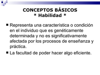 CONCEPTOS BÁSICOS * Habilidad * Representa una característica o condición en el individuo que es genéticamente determinada y no es significativamente afectada por los procesos de enseñanza y práctica. La facultad de poder hacer algo eficiente. 