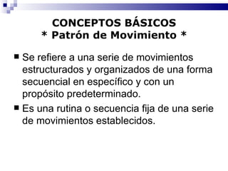 CONCEPTOS BÁSICOS * Patrón de Movimiento * Se refiere a una serie de movimientos estructurados y organizados de una forma secuencial en específico y con un propósito predeterminado. Es una rutina o secuencia fija de una serie de movimientos establecidos. 