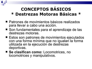 CONCEPTOS BÁSICOS * Destrezas Motoras Básicas * Patrones de movimientos básicos realizados para llevar a cabo una acción. Son fundamentales para el aprendizaje de las destrezas motoras. Estos son patrones de movimientos ejecutados con una forma mínima que no igualan la forma utilizada en la ejecución de destrezas deportivas. Se clasifican como:  Locomotrices, no locomotrices y manipulativos. 