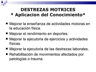 DESTREZAS MOTRICES * Aplicacion del Conocimiento* Mejorar la enseñanza de actividades motoras en la educación física. Mejorar el rendimiento en deportes. Mejorar la ejecutoria de ejercicios y actividades físicas. Mejorar la ejecutoria de las destrezas laborales. Rehabilitación de movimientos afectados por patologías o trauma. 