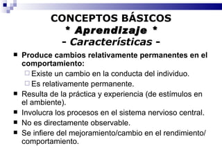 CONCEPTOS BÁSICOS * Aprendizaje * -  Características  - Produce cambios relativamente permanentes en el comportamiento: Existe un cambio en la conducta del individuo. Es relativamente permanente. Resulta de la práctica y experiencia (de estímulos en el ambiente).  Involucra los procesos en el sistema nervioso central. No es directamente observable. Se infiere del mejoramiento/cambio en el rendimiento/comportamiento. 