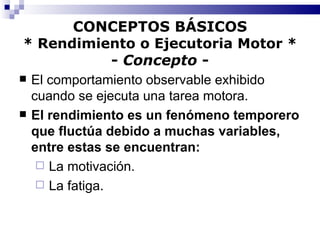 CONCEPTOS BÁSICOS * Rendimiento o Ejecutoria Motor * -  Concepto  - El comportamiento observable exhibido cuando se ejecuta una tarea motora. El rendimiento es un fenómeno temporero que fluctúa debido a muchas variables, entre estas se encuentran: La motivación.  La fatiga. 
