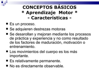 CONCEPTOS BÁSICOS * Aprendizaje  Motor * - Características - Es un proceso. Se adquieren destrezas motoras Se desarollan y mejoran mediante los procesos de práctica y experiencia y no como resultado de los factores de maduración, motivación o entrenamiento. Los movimientos del cuerpo es los más importante. Es relativamente permanente. No es directamente observable. 