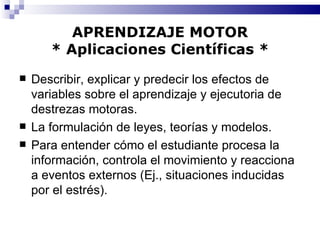 APRENDIZAJE MOTOR * Aplicaciones Científicas * Describir, explicar y predecir los efectos de variables sobre el aprendizaje y ejecutoria de destrezas motoras. La formulación de leyes, teorías y modelos. Para entender cómo el estudiante procesa la información, controla el movimiento y reacciona a eventos externos (Ej., situaciones inducidas por el estrés). 