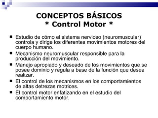 CONCEPTOS BÁSICOS * Control Motor * Estudio de cómo el sistema nervioso (neuromuscular) controla y dirige los diferentes movimientos motores del cuerpo humano. Mecanismo neuromuscular responsible para la producción del movimiento. Manejo apropiado y deseado de los movimientos que se posee dominio y regula a base de la función que desea realizar. El control de los mecanismos en los comportamientos de altas detrezas motrices. El control motor enfatizando en el estudio del comportamiento motor. 