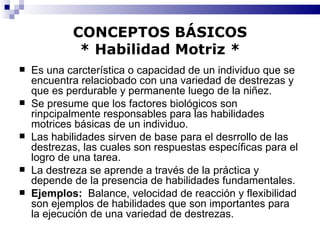 CONCEPTOS BÁSICOS * Habilidad Motriz * Es una carcterística o capacidad de un individuo que se encuentra relaciobado con una variedad de destrezas y que es perdurable y permanente luego de la niñez. Se presume que los factores biológicos son rinpcipalmente responsables para las habilidades motrices básicas de un individuo. Las habilidades sirven de base para el desrrollo de las destrezas, las cuales son respuestas específicas para el logro de una tarea. La destreza se aprende a través de la práctica y depende de la presencia de habilidades fundamentales. Ejemplos:   Balance, velocidad de reacción y flexibilidad son ejemplos de habilidades que son importantes para la ejecución de una variedad de destrezas. 