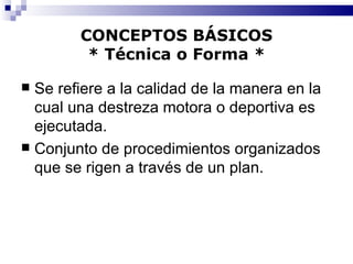CONCEPTOS BÁSICOS * Técnica o Forma * Se refiere a la calidad de la manera en la cual una destreza motora o deportiva es ejecutada. Conjunto de procedimientos organizados que se rigen a través de un plan. 