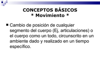 CONCEPTOS BÁSICOS * Movimiento * Cambio de posición de cualquier segmento del cuerpo (Ej, articulaciones) o el cuerpo como un todo, circunscrito en un ambiente dado y realizado en un tiempo específico. 