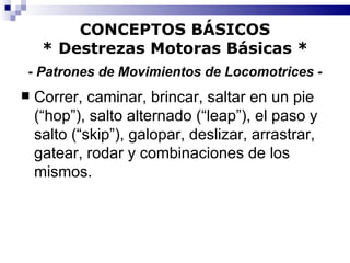 CONCEPTOS BÁSICOS * Destrezas Motoras Básicas *   - Patrones de Movimientos de Locomotrices -   Correr, caminar, brincar, saltar en un pie (“hop”), salto alternado (“leap”), el paso y salto (“skip”), galopar, deslizar, arrastrar, gatear, rodar y combinaciones de los mismos. 