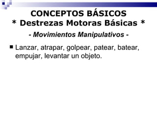 CONCEPTOS BÁSICOS * Destrezas Motoras Básicas *   - Movimientos Manipulativos -   Lanzar, atrapar, golpear, patear, batear, empujar, levantar un objeto. 