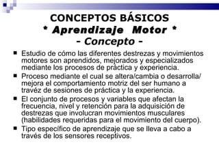 CONCEPTOS BÁSICOS * Aprendizaje  Motor * -  Concepto  - Estudio de cómo las diferentes destrezas y movimientos motores son aprendidos, mejorados y especializados mediante los procesos de práctica y experiencia. Proceso mediante el cual se altera/cambia o desarrolla/mejora el comportamiento motriz del ser humano a travéz de sesiones de práctica y la experiencia. El conjunto de procesos y variables que afectan la frecuencia, nivel y retención para la adquisición de destrezas que involucran movimientos musculares (habilidades requeridas para el movimiento del cuerpo). Tipo específico de aprendizaje que se lleva a cabo a través de los sensores receptivos. 