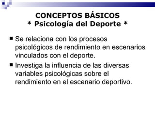 CONCEPTOS BÁSICOS * Psicología del Deporte * Se relaciona con los procesos psicológicos de rendimiento en escenarios vinculados con el deporte. Investiga la influencia de las diversas variables psicológicas sobre el rendimiento en el escenario deportivo. 