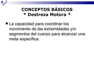 CONCEPTOS BÁSICOS * Destreza Motora * La capacidad para coordinar los movimiento de las extremidades y/o segmentos del cuerpo para alcanzar una meta específica. 