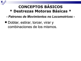 CONCEPTOS BÁSICOS * Destrezas Motoras Básicas *   - Patrones de Movimientos no Locomotrices -   Doblar, estirar, torcer, virar y combinaciones de los mismos. 