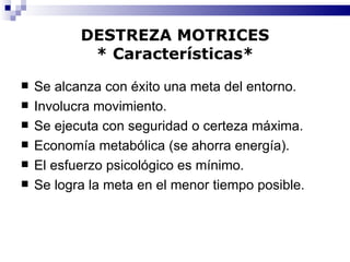 DESTREZA MOTRICES * Características* Se alcanza con éxito una meta del entorno. Involucra movimiento. Se ejecuta con seguridad o certeza máxima. Economía metabólica (se ahorra energía). El esfuerzo psicológico es mínimo. Se logra la meta en el menor tiempo posible. 