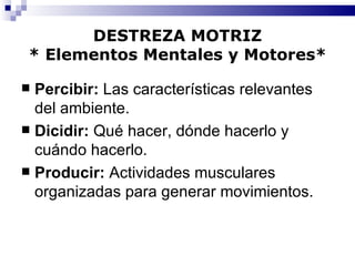 DESTREZA MOTRIZ * Elementos Mentales y Motores* Percibir:  Las características relevantes del ambiente. Dicidir:  Qué hacer, dónde hacerlo y cuándo hacerlo. Producir:  Actividades musculares organizadas para generar movimientos. 