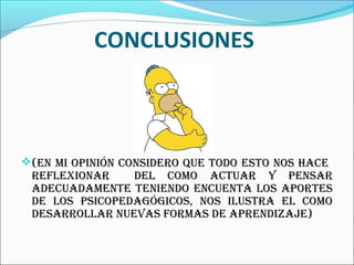 CONCLUSIONES



(En mi opinión considEro quE todo Esto nos hacE
 rEflExionar    dEl como actuar y pEnsar
 adEcuadamEntE tEniEndo EncuEnta los aportEs
 dE los psicopEdagógicos, nos ilustra El como
 dEsarrollar nuEvas formas dE aprEndizajE)
 